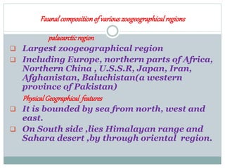 Faunalcompositionof variouszoogeographicalregions
palaearcticregion
 Largest zoogeographical region
 Including Europe, northern parts of Africa,
Northern China , U.S.S.R, Japan, Iran,
Afghanistan, Baluchistan(a western
province of Pakistan)
PhysicalGeographical features
 It is bounded by sea from north, west and
east.
 On South side ,lies Himalayan range and
Sahara desert ,by through oriental region.
 