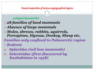Faunalcompositionof variouszoogeographicalregions
zoologicalcharacteristics
28 families of land mammals
Absence of large mammals
Moles, shrews, rabbits, squirrels,
Porcupines, Hyenas, Donkey, Sheep etc.
Families only confined to Palaearctic region
Rodents
a. Splacidae (tail less mammals)
b. Selevinidae (first discovered by
Kazhakistan in 1938)
 
