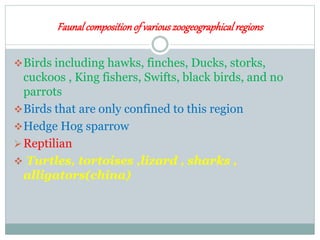 Faunalcompositionof variouszoogeographicalregions
Birds including hawks, finches, Ducks, storks,
cuckoos , King fishers, Swifts, black birds, and no
parrots
Birds that are only confined to this region
Hedge Hog sparrow
Reptilian
 Turtles, tortoises ,lizard , sharks ,
alligators(china)
 