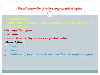 Faunalcompositionof variouszoogeographicalregions
 Amphibians
 Tailed amphibians eg. Newts ,salamanders with absence of
toed and frogs
Cosmopolitan fauna
 Rabbits
 Bats ,shrews , Squirrels except Australia
Shared fauna
1. Bears
2. Deers
3. Bovids only in palaearctic and northern Ethiopian region
 