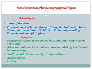 Faunalcompositionof variouszoogeographicalregions
Orientalregion
 most of the Asia
 Tropical parts of India , Burma, Malaysia, Indonesia, Indo-
China , southern China, Siri-lanka, Pakistan(excluding
Baluchistan) and phillipines .
Physicalfeatures
 Palaearctic region is separated by Himalayan range from
north side
 Other two sides ie. East and west are bounded by Pacific and
Indian oceans
 Southern side is bounded by Malayan Island .
 grassy plains
 Bushes
 