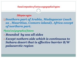 Faunalcompositionof variouszoogeographicalregions
Ethiopianregion
Southern part of Arabia, Madagascar (such
as , Mauritius, Comoro island), Africa except
of northern part.
Physicalandgeographicalfeatures
Bounded by sea all sides
Except nothern side which is continuous to
Sahara desert that is effective barrier B/W
palaearctic region
 