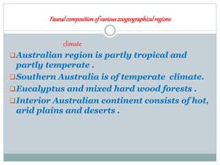 Faunalcompositionof variouszoogeographicalregions
climate
Australian region is partly tropical and
partly temperate .
Southern Australia is of temperate climate.
Eucalyptus and mixed hard wood forests .
Interior Australian continent consists of hot,
arid plains and deserts .
 