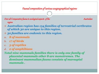 Faunalcompositionof variouszoogeographicalregions
OverallComparativefaunatozoologicalaspects ofthe Australian
region
 Australian region has 134 families of terrestrial vertbrates
of which 30 are unique to this region.
 30 families are endemic to this region.
a. 8 of mammals
b. 17 of birds
c. 3 of reptiles
d. 2 of amphibians
Total nine mammals families there is only one family of
placental mammals other 8 are monotremes. The
dominant mammalian fauna consists of marsupial
mammals .
 