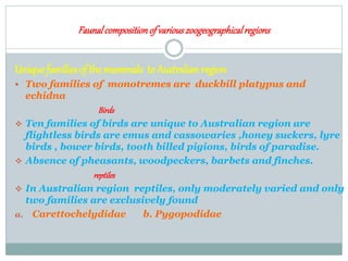 Faunalcompositionof variouszoogeographicalregions
Uniquefamiliesof the mammals to Australianregion
 Two families of monotremes are duckbill platypus and
echidna
Birds
 Ten families of birds are unique to Australian region are
flightless birds are emus and cassowaries ,honey suckers, lyre
birds , bower birds, tooth billed pigions, birds of paradise.
 Absence of pheasants, woodpeckers, barbets and finches.
reptiles
 In Australian region reptiles, only moderately varied and only
two families are exclusively found
a. Carettochelydidae b. Pygopodidae
 
