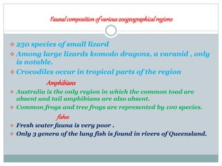 Faunalcompositionof variouszoogeographicalregions
 250 species of small lizard
 Among large lizards komodo dragons, a varanid , only
is notable.
 Crocodiles occur in tropical parts of the region
Amphibians
 Australia is the only region in which the common toad are
absent and tail amphibians are also absent.
 Common frogs and tree frogs are represented by 100 species.
fishes
 Fresh water fauna is very poor .
 Only 3 genera of the lung fish is found in rivers of Queensland.
 