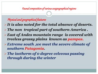 Faunalcompositionof variouszoogeographicalregions
Physicaland geographicalfeatures
 It is also noted for the total absence of deserts.
 The non tropical part of southern America .
 East of Andes mountain range is covered with
treeless grassy plains known as pampas.
 Extreme south ,we meet the severe climate of
southern Patagonia.
 The isotherm of 0 degree celceous passing
through during the winter
 