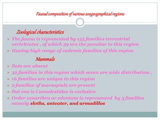Faunalcompositionof variouszoogeographicalregions
Zoologicalcharacteristics
 The fauna is represented by 155 families terrestrial
vertebrates , of which 39 are the peculiar to this region
 Having high range of endemic families of this region
Mammals
 Bats are absent
 32 families in this region which seven are wide distribution .
 16 families are unique to this region
 2 families of marsupials are present
 But one is Caenolestidae is exclusive
 Order xenarthra or edentata is represented by 3 families
namely sloths, anteater, and armadillos
 