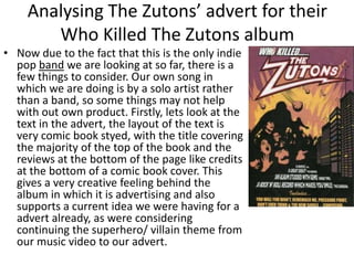 • Now due to the fact that this is the only indie
pop band we are looking at so far, there is a
few things to consider. Our own song in
which we are doing is by a solo artist rather
than a band, so some things may not help
with out own product. Firstly, lets look at the
text in the advert, the layout of the text is
very comic book styed, with the title covering
the majority of the top of the book and the
reviews at the bottom of the page like credits
at the bottom of a comic book cover. This
gives a very creative feeling behind the
album in which it is advertising and also
supports a current idea we were having for a
advert already, as were considering
continuing the superhero/ villain theme from
our music video to our advert.
Analysing The Zutons’ advert for their
Who Killed The Zutons album
 
