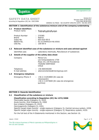 Aldrich- 270385 Page 1 of 9
The life science business of Merck operates as MilliporeSigma in
the US and Canada
SAFETY DATA SHEET
according to Regulation (EC) No. 1907/2006
Version 8.3
Revision Date 23.09.2021
Print Date 08.08.2022
GENERIC EU MSDS - NO COUNTRY SPECIFIC DATA - NO OEL DATA
SECTION 1: Identification of the substance/mixture and of the company/undertaking
1.1 Product identifiers
Product name : Tetrahydrofuran
Product Number : 270385
Brand : Aldrich
Index-No. : 603-025-00-0
REACH No. : 01-2119444314-46-XXXX
CAS-No. : 109-99-9
1.2 Relevant identified uses of the substance or mixture and uses advised against
Identified uses : Laboratory chemicals, Manufacture of substances
1.3 Details of the supplier of the safety data sheet
Company : Merck S.A.
Los Conquistadores 1730
Pisos 19 y 20 Providencia
7520282 SANTIAGO
CHILE
Telephone : +56 800340200
E-mail address : atencionclientes@merckgroup.com
1.4 Emergency telephone
Emergency Phone # : +56 2 2 6353800 (En caso de
intoxicación)
+56 2 2 2473600 (En caso de emergencia
química)
SECTION 2: Hazards identification
2.1 Classification of the substance or mixture
Classification according to Regulation (EC) No 1272/2008
Flammable liquids (Category 2), H225
Acute toxicity, Oral (Category 4), H302
Eye irritation (Category 2), H319
Carcinogenicity (Category 2), H351
Specific target organ toxicity - single exposure (Category 3), Central nervous system, H336
Specific target organ toxicity - single exposure (Category 3), Respiratory system, H335
For the full text of the H-Statements mentioned in this Section, see Section 16.
 