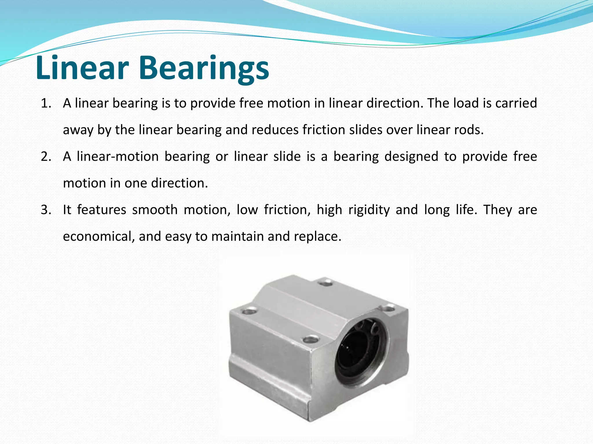 Linear Bearings
1. A linear bearing is to provide free motion in linear direction. The load is carried
away by the linear bearing and reduces friction slides over linear rods.
2. A linear-motion bearing or linear slide is a bearing designed to provide free
motion in one direction.
3. It features smooth motion, low friction, high rigidity and long life. They are
economical, and easy to maintain and replace.
 