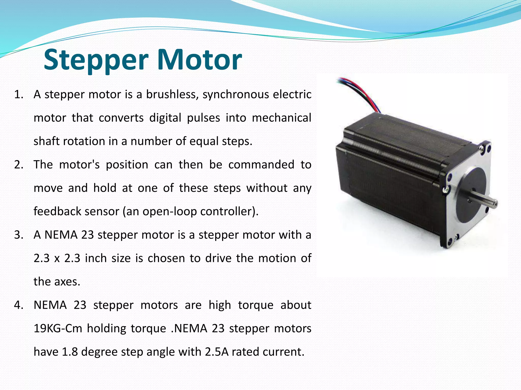 Stepper Motor
1. A stepper motor is a brushless, synchronous electric
motor that converts digital pulses into mechanical
shaft rotation in a number of equal steps.
2. The motor's position can then be commanded to
move and hold at one of these steps without any
feedback sensor (an open-loop controller).
3. A NEMA 23 stepper motor is a stepper motor with a
2.3 x 2.3 inch size is chosen to drive the motion of
the axes.
4. NEMA 23 stepper motors are high torque about
19KG-Cm holding torque .NEMA 23 stepper motors
have 1.8 degree step angle with 2.5A rated current.
 