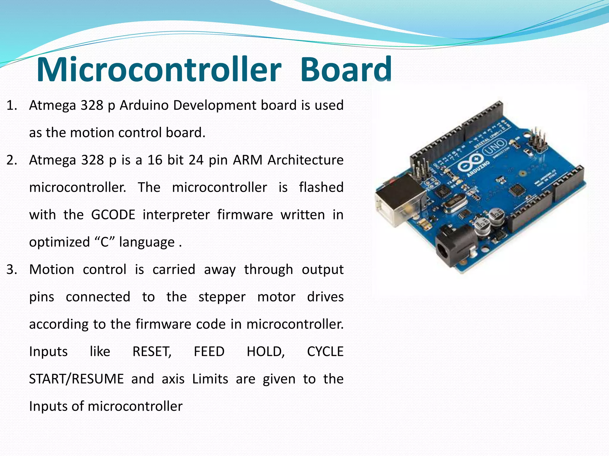 Microcontroller Board
1. Atmega 328 p Arduino Development board is used
as the motion control board.
2. Atmega 328 p is a 16 bit 24 pin ARM Architecture
microcontroller. The microcontroller is flashed
with the GCODE interpreter firmware written in
optimized “C” language .
3. Motion control is carried away through output
pins connected to the stepper motor drives
according to the firmware code in microcontroller.
Inputs like RESET, FEED HOLD, CYCLE
START/RESUME and axis Limits are given to the
Inputs of microcontroller
 