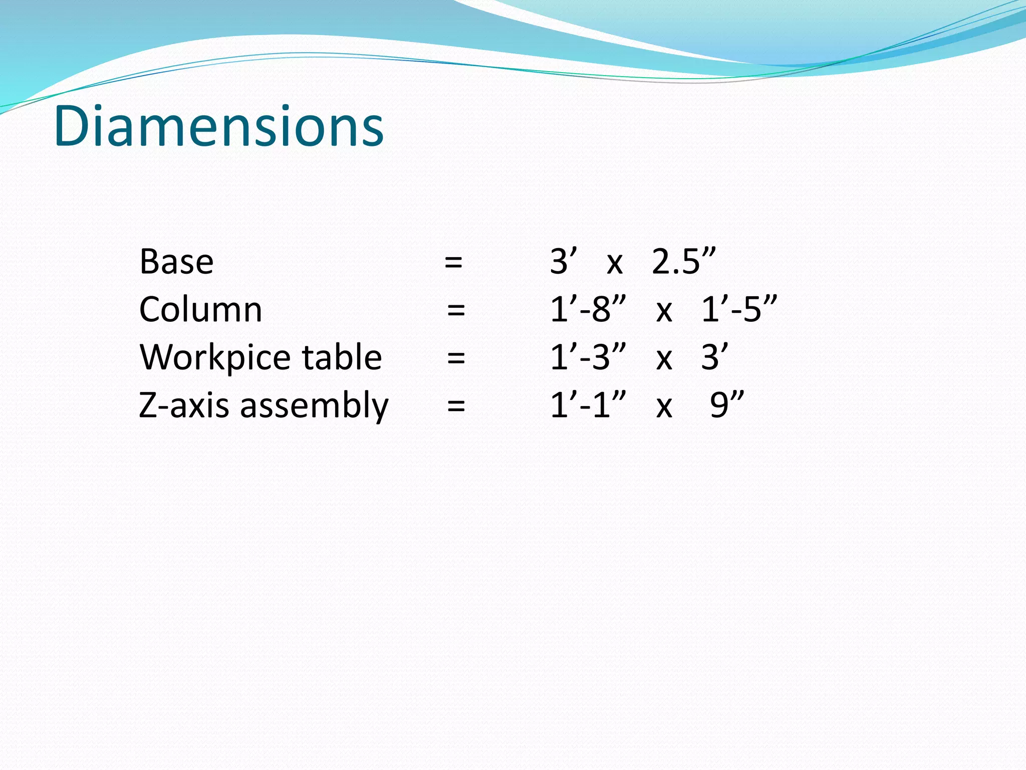 Diamensions
Base = 3’ x 2.5”
Column = 1’-8” x 1’-5”
Workpice table = 1’-3” x 3’
Z-axis assembly = 1’-1” x 9”
 