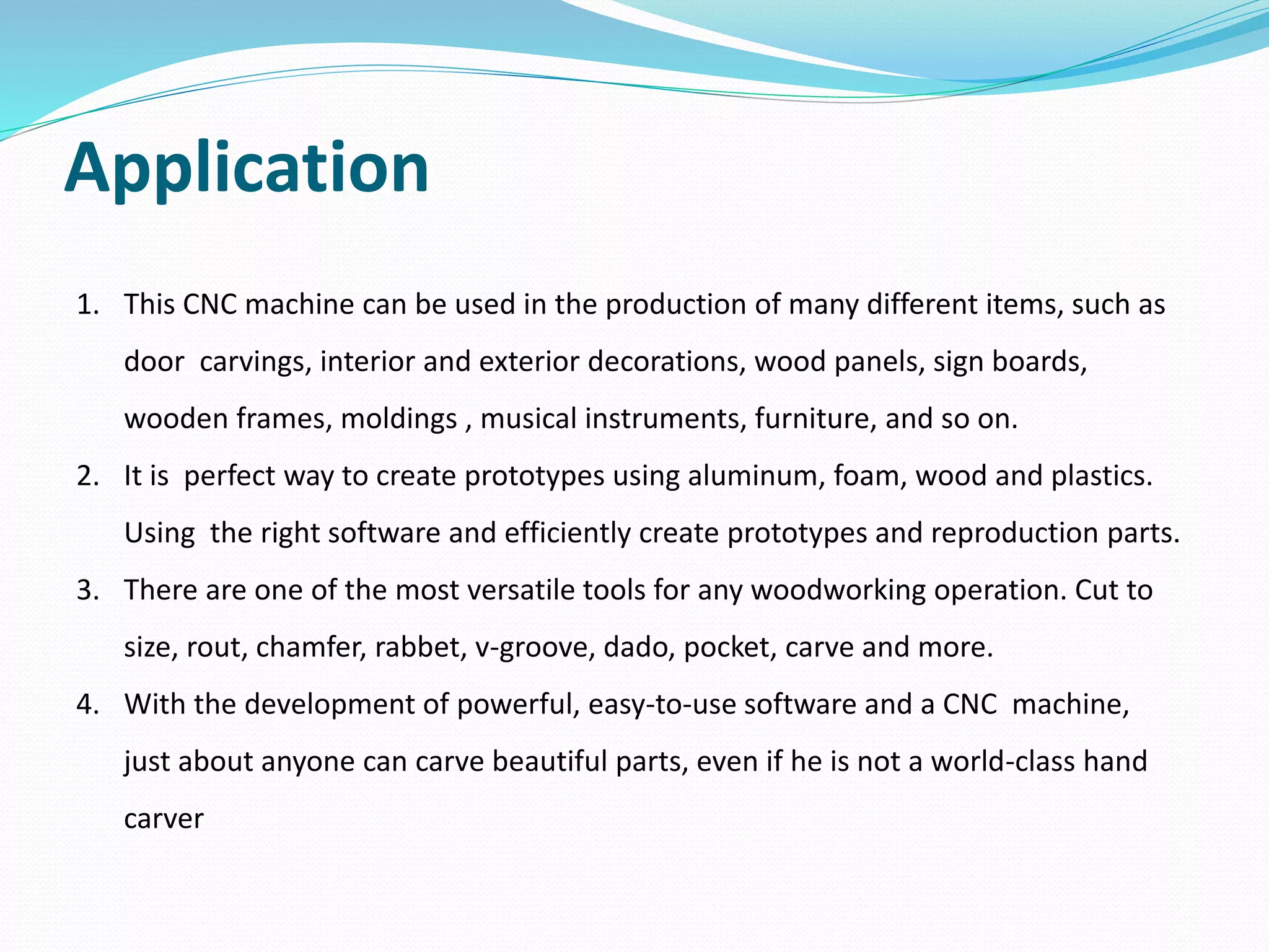 Application
1. This CNC machine can be used in the production of many different items, such as
door carvings, interior and exterior decorations, wood panels, sign boards,
wooden frames, moldings , musical instruments, furniture, and so on.
2. It is perfect way to create prototypes using aluminum, foam, wood and plastics.
Using the right software and efficiently create prototypes and reproduction parts.
3. There are one of the most versatile tools for any woodworking operation. Cut to
size, rout, chamfer, rabbet, v-groove, dado, pocket, carve and more.
4. With the development of powerful, easy-to-use software and a CNC machine,
just about anyone can carve beautiful parts, even if he is not a world-class hand
carver
 