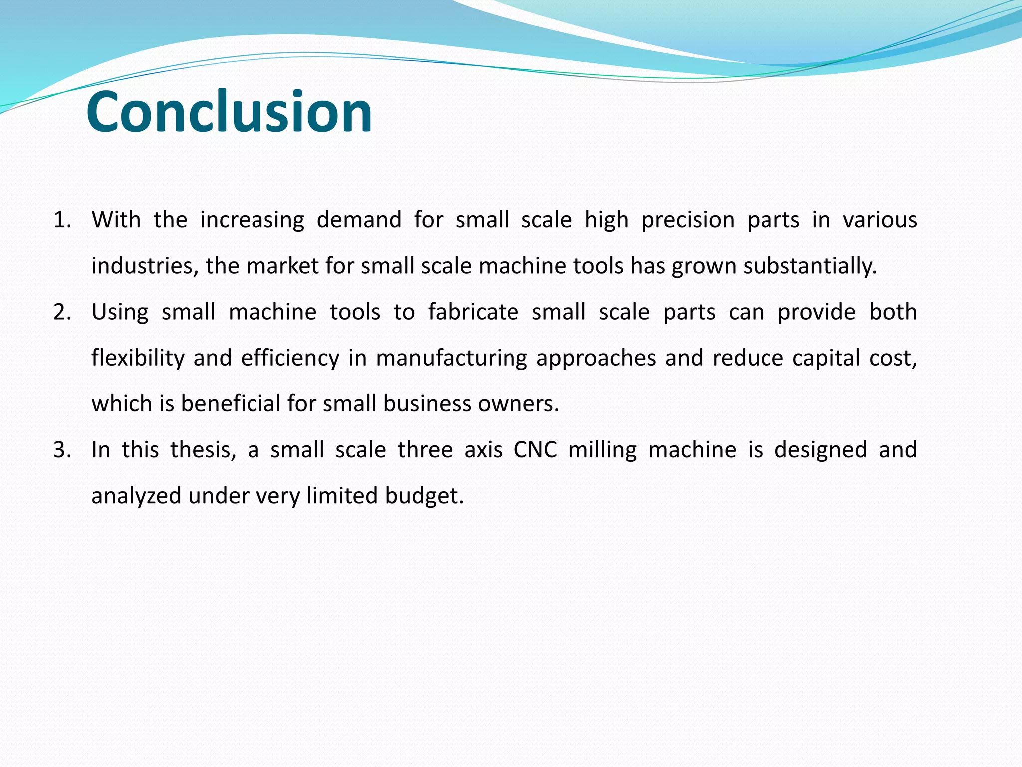 Conclusion
1. With the increasing demand for small scale high precision parts in various
industries, the market for small scale machine tools has grown substantially.
2. Using small machine tools to fabricate small scale parts can provide both
flexibility and efficiency in manufacturing approaches and reduce capital cost,
which is beneficial for small business owners.
3. In this thesis, a small scale three axis CNC milling machine is designed and
analyzed under very limited budget.
 
