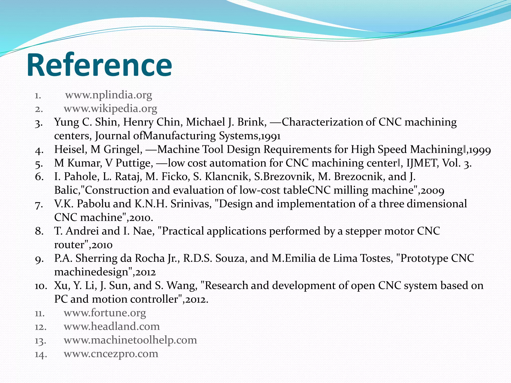 Reference
1. www.nplindia.org
2. www.wikipedia.org
3. Yung C. Shin, Henry Chin, Michael J. Brink, ―Characterization of CNC machining
centers, Journal ofManufacturing Systems,1991
4. Heisel, M Gringel, ―Machine Tool Design Requirements for High Speed Machining‖,1999
5. M Kumar, V Puttige, ―low cost automation for CNC machining center‖, IJMET, Vol. 3.
6. I. Pahole, L. Rataj, M. Ficko, S. Klancnik, S.Brezovnik, M. Brezocnik, and J.
Balic,"Construction and evaluation of low-cost tableCNC milling machine",2009
7. V.K. Pabolu and K.N.H. Srinivas, "Design and implementation of a three dimensional
CNC machine",2010.
8. T. Andrei and I. Nae, "Practical applications performed by a stepper motor CNC
router",2010
9. P.A. Sherring da Rocha Jr., R.D.S. Souza, and M.Emilia de Lima Tostes, "Prototype CNC
machinedesign",2012
10. Xu, Y. Li, J. Sun, and S. Wang, "Research and development of open CNC system based on
PC and motion controller",2012.
11. www.fortune.org
12. www.headland.com
13. www.machinetoolhelp.com
14. www.cncezpro.com
 