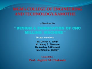 MGM’s COLLEGE OF ENGINEERING
AND TECHNOLOGY,KAMOTHE
A Seminar On
“ DESIGN & FABRICATION OF CNC
MILLING MACHINE ”
Group members :
Mr. Dinesh V. Awari
Mr. Manoj S. Bhamare
Mr. Akshay S.Ghanwat
Mr. Ketan M. Jadhav
Guided By:-
Prof. Jagdish M. Chahande
 