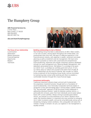 ab


The Humphrey Group
UBS Financial Services Inc.
2 Union Plaza
New London, CT 06320
800-504-6020
860-447-9407 fax

ubs.com/team/humphreygroup




The focus of our relationship   Building relationships to last a lifetime
Customization                   The Humphrey Group has been a solid presence at UBS in New London,
Observation                     CT for over 25 years, serving clients throughout the United States. Our
Market Awareness                professionals have more than 160 years of collective experience in the
Financial Expertise             financial services industry, with expertise in wealth, retirement and estate
Opportunity                     planning as well as investment and risk management. We have come
Respect                         together to provide our clients with customized and comprehensive
Teamwork                        financial planning, responsive and singular investment solutions developed
                                through our asset management arm, Mooring Wealth Management, and
                                dedicated, personalized service. We believe it is a privilege to be given
                                our clients’ trust—a privilege we carefully guard and nurture. In turn,
                                our clients value our advice and counsel to the extent that virtually all
                                of our relationships are the result of referrals. We consider our clients
                                to be an extension of the Humphrey Group family, and are committed
                                to maintaining close contact while working with them to establish a
                                comfortable transition through life’s many financial stages.

                                Investment philosophy
                                Traditional investment solutions begin and end with fundamentals.
                                Our proprietary investment process, though built on a foundation of
                                sound fundamentals, more intensively incorporates technical analysis in
                                recognition of the role technology plays in driving today’s volatile markets.
                                The “Buy-and-Hold” approach of old has proven sorely inadequate in
                                addressing individual investors’ needs for absolute, positive returns-- a
                                particularly dire omission, given that most individuals cannot easily replace
                                losses with current cashflow. Always striving to provide good relative
                                returns, we maintain an acute awareness of our clients’ absolute return
                                needs. We therefore believe it is essential to be more sensitive to managing
                                risk in order to preserve wealth, and we do so by defensively raising cash as
                                dictated by changing market conditions. One unarguable truth about the
                                markets: Change is constant. As such, our vigilance in risk management is
                                equally constant.
 