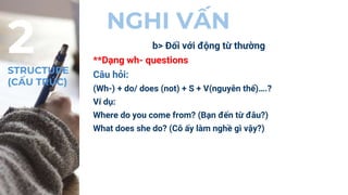 NGHI VẤN
b> Đối với động từ thường
**Dạng wh- questions
Câu hỏi:
(Wh-) + do/ does (not) + S + V(nguyên thể)….?
Ví dụ:
Where do you come from? (Bạn đến từ đâu?)
What does she do? (Cô ấy làm nghề gì vậy?)
2
STRUCTURE
(CẤU TRÚC)
 