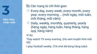 Dấu hiệu
nhận biết
b) Các trạng từ chỉ thời gian
 Every day, every week, every month, every
year, every morning … (mỗi ngày, mỗi tuần,
mỗi tháng, mỗi năm)
 Daily, weekly, monthly, quarterly, yearly
(hàng ngày, hàng tuần, hàng tháng, hàng
quý, hàng năm)
Ví dụ:
They watch TV every evening. (Họ xem truyền hình mỗi
tối)
I play football weekly. (Tôi chơi đá bóng hàng tuần)
3
 
