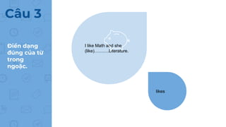 Điền dạng
đúng của từ
trong
ngoặc.
Câu 3
I like Math and she
(like)……….Literature.
likes
 