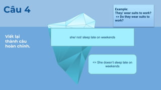 Viết lại
thành câu
hoàn chỉnh.
Câu 4 Example:
They/ wear suits to work?
=> Do they wear suits to
work?
.
she/ not/ sleep late on weekends
=> She doesn’t sleep late on
weekends
 