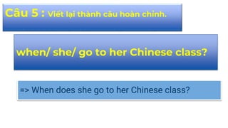 when/ she/ go to her Chinese class?
=> When does she go to her Chinese class?
Câu 5 : Viết lại thành câu hoàn chỉnh.
 