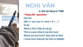 NGHI VẤN
a> Đối với động từ TOBE
**Dạng Wh- questions
Câu hỏi
(Wh-) + am/ are/ is (not) + S + ….?
Ví dụ:
What is this? (đây là cái gì)
This is a pen (đây là cây bút mực)
Where are you from? (bạn đến từ đâu)
I come from DakLak (tôi đến từ đăklăk)
2
STRUCTURE
(CẤU TRÚC)
 