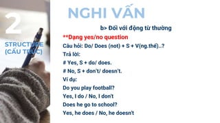 NGHI VẤN
b> Đối với động từ thường
**Dạng yes/no question
Câu hỏi: Do/ Does (not) + S + V(ng.thể)..?
Trả lời:
# Yes, S + do/ does.
# No, S + don’t/ doesn’t.
Ví dụ:
Do you play football?
Yes, I do / No, I don't
Does he go to school?
Yes, he does / No, he doesn't
2
STRUCTURE
(CẤU TRÚC)
 