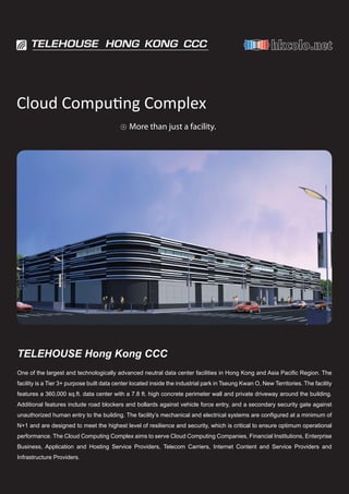 Cloud Computing Complex
                                           +   More than just a facility.




TELEHOUSE Hong Kong CCC
One of the largest and technologically advanced neutral data center facilities in Hong Kong and Asia Pacific Region. The
facility is a Tier 3+ purpose built data center located inside the industrial park in Tseung Kwan O, New Territories. The facility
features a 360,000 sq.ft. data center with a 7.8 ft. high concrete perimeter wall and private driveway around the building.
Additional features include road blockers and bollards against vehicle force entry, and a secondary security gate against
unauthorized human entry to the building. The facility’s mechanical and electrical systems are configured at a minimum of
N+1 and are designed to meet the highest level of resilience and security, which is critical to ensure optimum operational
performance. The Cloud Computing Complex aims to serve Cloud Computing Companies, Financial Institutions, Enterprise
Business, Application and Hosting Service Providers, Telecom Carriers, Internet Content and Service Providers and
Infrastructure Providers.
 