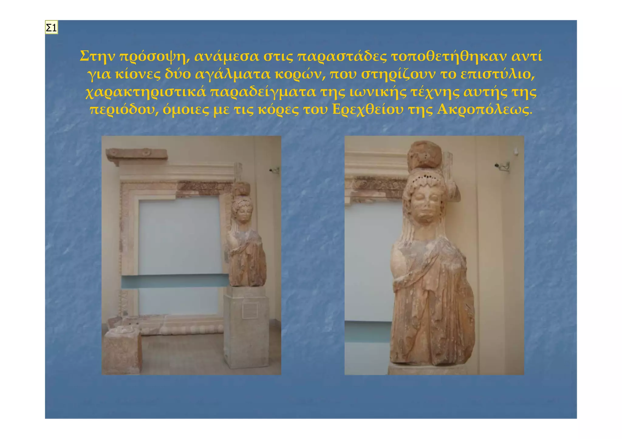 Στην πρόσοψη, ανάμεσα στις παραστάδες τοποθετήθηκαν αντίΣτην πρόσοψη, ανάμεσα στις παραστάδες τοποθετήθηκαν αντί
για κίονες δύο αγάλματα κορών, που στηρίζουν το επιστύλιο,για κίονες δύο αγάλματα κορών, που στηρίζουν το επιστύλιο,
χαρακτηριστικά παραδείγματα της ιωνικής τέχνης αυτής τηςχαρακτηριστικά παραδείγματα της ιωνικής τέχνης αυτής της
περιόδου, όμοιες με τις κόρες του Ερεχθείου της Ακροπόλεωςπεριόδου, όμοιες με τις κόρες του Ερεχθείου της Ακροπόλεως..
Σ1
 