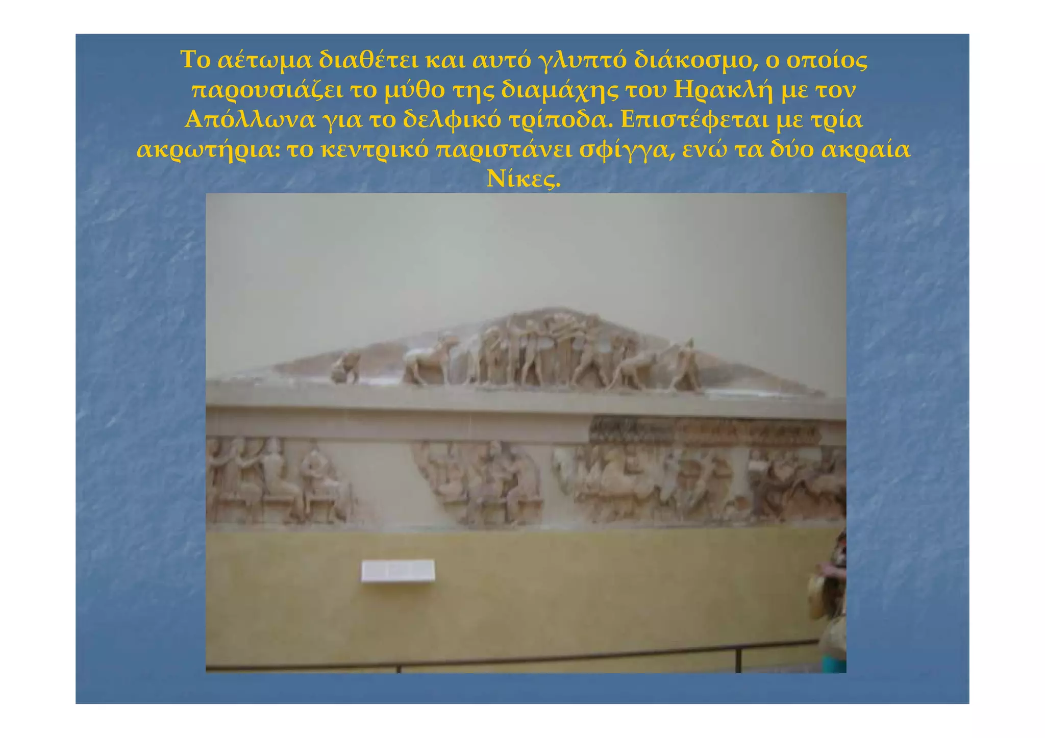 Το αέτωμα διαθέτει και αυτό γλυπτό διάκοσμο, ο οποίοςΤο αέτωμα διαθέτει και αυτό γλυπτό διάκοσμο, ο οποίος
παρουσιάζει το μύθο της διαμάχης του Ηρακλή με τονπαρουσιάζει το μύθο της διαμάχης του Ηρακλή με τον
Απόλλωνα για το δελφικό τρίποδα. Επιστέφεται με τρίαΑπόλλωνα για το δελφικό τρίποδα. Επιστέφεται με τρία
ακρωτήρια: το κεντρικό παριστάνει σφίγγα, ενώ τα δύο ακραίαακρωτήρια: το κεντρικό παριστάνει σφίγγα, ενώ τα δύο ακραία
Νίκες.Νίκες.
 