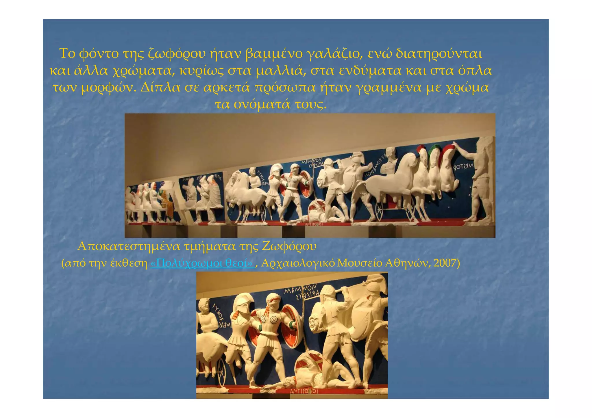 Το φόντο της ζωφόρου ήταν βαμμένο γαλάζιο, ενώ διατηρούνταιΤο φόντο της ζωφόρου ήταν βαμμένο γαλάζιο, ενώ διατηρούνται
και άλλα χρώματα, κυρίως στα μαλλιά, στα ενδύματα και στα όπλακαι άλλα χρώματα, κυρίως στα μαλλιά, στα ενδύματα και στα όπλα
των μορφών. Δίπλα σε αρκετά πρόσωπα ήταν γραμμένα με χρώματων μορφών. Δίπλα σε αρκετά πρόσωπα ήταν γραμμένα με χρώμα
τα ονόματά τους.τα ονόματά τους.
Αποκατεστημένα τμήματα της ΖωφόρουΑποκατεστημένα τμήματα της Ζωφόρου
(από την έκθεση(από την έκθεση «Πολύχρωμοι θεοί»«Πολύχρωμοι θεοί» , Αρχαιολογικό Μουσείο Αθηνών, 2007), Αρχαιολογικό Μουσείο Αθηνών, 2007)
 