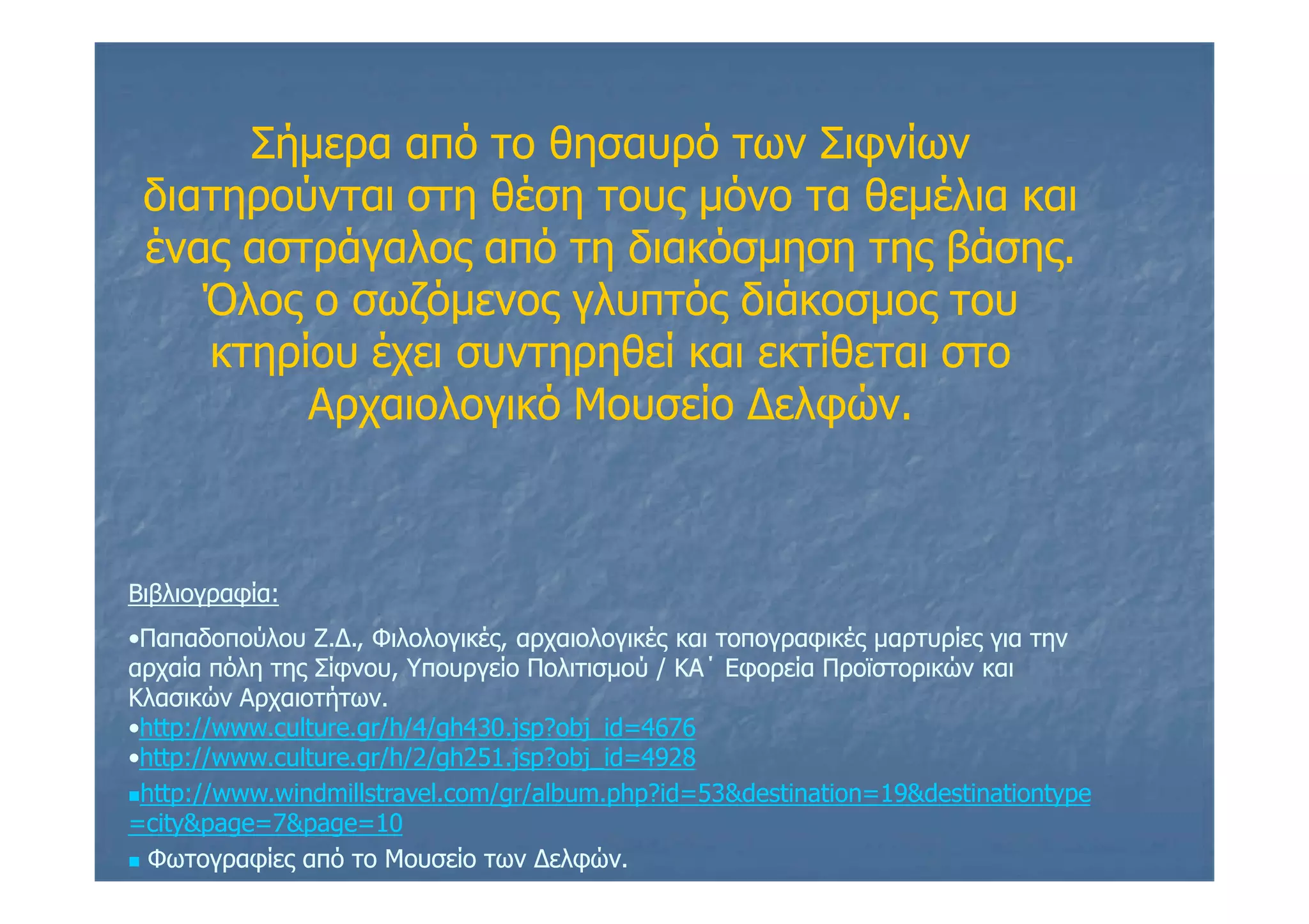 Σήμερα από το θησαυρό των Σιφνίων
διατηρούνται στη θέση τους μόνο τα θεμέλια και
ένας αστράγαλος από τη διακόσμηση της βάσης.
Όλος ο σωζόμενος γλυπτός διάκοσμος του
κτηρίου έχει συντηρηθεί και εκτίθεται στο
Αρχαιολογικό Μουσείο Δελφών.
Βιβλιογραφία:Βιβλιογραφία:
••Παπαδοπούλου Ζ.Δ., Φιλολογικές, αρχαιολογικές και τοπογραφικές μαρτυρίες για τηνΠαπαδοπούλου Ζ.Δ., Φιλολογικές, αρχαιολογικές και τοπογραφικές μαρτυρίες για την
αρχαία πόλη της Σίφνου, Υπουργείο Πολιτισμού / ΚΑ΄ Εφορεία Προϊστορικών καιαρχαία πόλη της Σίφνου, Υπουργείο Πολιτισμού / ΚΑ΄ Εφορεία Προϊστορικών και
Κλασικών Αρχαιοτήτων.Κλασικών Αρχαιοτήτων.
••http://www.culture.gr/h/4/gh430.jsp?obj_id=4676http://www.culture.gr/h/4/gh430.jsp?obj_id=4676
••http://www.culture.gr/h/2/gh251.jsp?obj_id=4928http://www.culture.gr/h/2/gh251.jsp?obj_id=4928
http://www.windmillstravel.com/gr/album.php?id=53&destination=19&destinationtypehttp://www.windmillstravel.com/gr/album.php?id=53&destination=19&destinationtype
=city&page=7&page=10=city&page=7&page=10
 Φωτογραφίες από το Μουσείο των Δελφών.Φωτογραφίες από το Μουσείο των Δελφών.
 