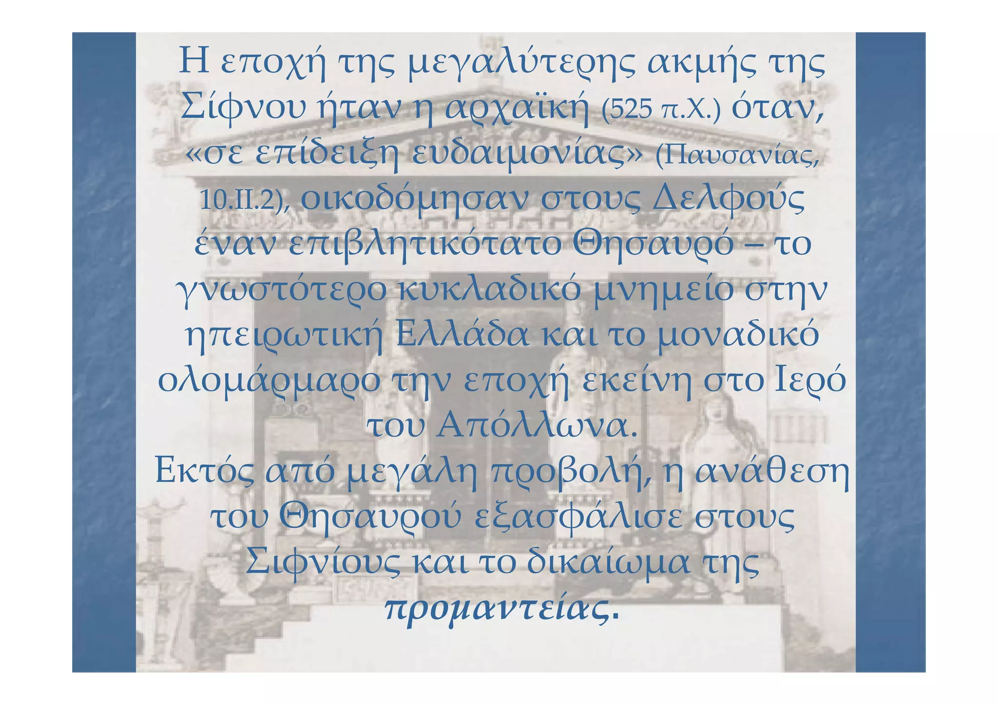 Η εποχή της μεγαλύτερης ακμής τηςΗ εποχή της μεγαλύτερης ακμής της
Σίφνου ήταν η αρχαϊκήΣίφνου ήταν η αρχαϊκή (525 π.Χ.)(525 π.Χ.) όταν,όταν,
«σε επίδειξη ευδαιμονίας»«σε επίδειξη ευδαιμονίας» (Παυσανίας,(Παυσανίας,
10.ΙΙ.2),10.ΙΙ.2), οικοδόμησαν στους Δελφούςοικοδόμησαν στους Δελφούς
έναν επιβλητικότατο Θησαυρόέναν επιβλητικότατο Θησαυρό –– τοτο
γνωστότερο κυκλαδικό μνημείο στηνγνωστότερο κυκλαδικό μνημείο στην
ηπειρωτική Ελλάδα και το μοναδικόηπειρωτική Ελλάδα και το μοναδικό
ολομάρμαρο την εποχή εκείνη στο Ιερόολομάρμαρο την εποχή εκείνη στο Ιερό
του Απόλλωνα.του Απόλλωνα.
Εκτός από μεγάλη προβολή, η ανάθεσηΕκτός από μεγάλη προβολή, η ανάθεση
του Θησαυρού εξασφάλισε στουςτου Θησαυρού εξασφάλισε στους
Σιφνίους και το δικαίωμα τηςΣιφνίους και το δικαίωμα της
προμαντείαςπρομαντείας..
 