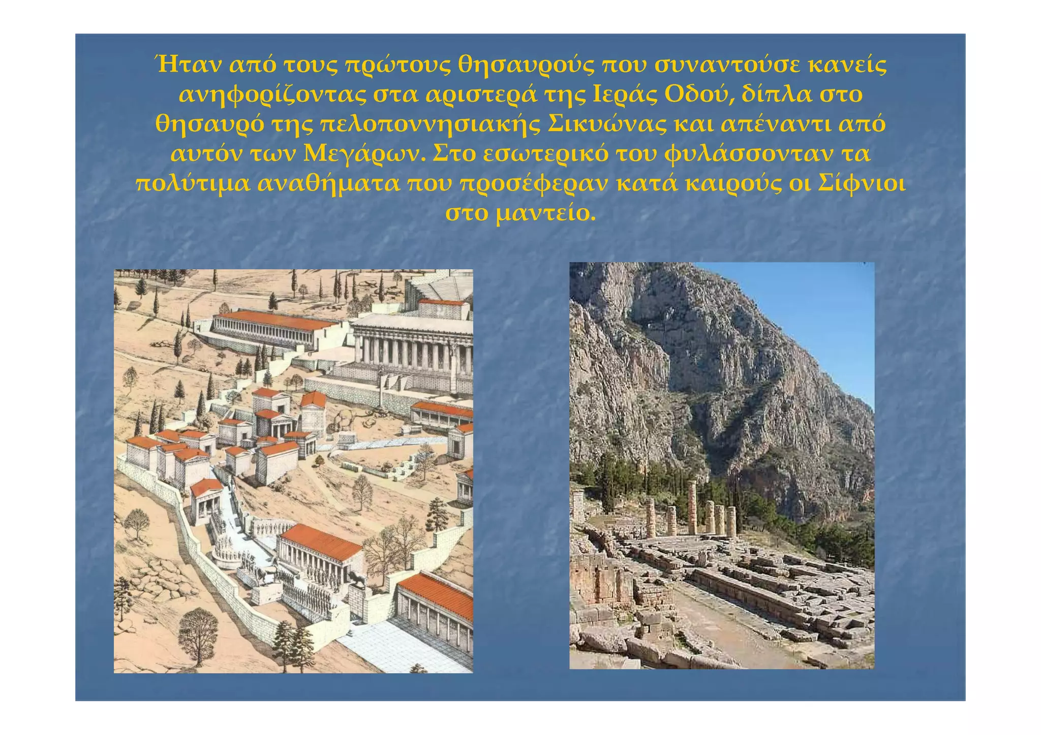 Ήταν από τους πρώτους θησαυρούς που συναντούσε κανείςΉταν από τους πρώτους θησαυρούς που συναντούσε κανείς
ανηφορίζοντας στα αριστερά της Ιεράς Οδού, δίπλα στοανηφορίζοντας στα αριστερά της Ιεράς Οδού, δίπλα στο
θησαυρό της πελοποννησιακής Σικυώνας και απέναντι απόθησαυρό της πελοποννησιακής Σικυώνας και απέναντι από
αυτόν των Μεγάρων. Στο εσωτερικό του φυλάσσονταν τααυτόν των Μεγάρων. Στο εσωτερικό του φυλάσσονταν τα
πολύτιμα αναθήματα που προσέφεραν κατά καιρούς οι Σίφνιοιπολύτιμα αναθήματα που προσέφεραν κατά καιρούς οι Σίφνιοι
στο μαντείο.στο μαντείο.
 