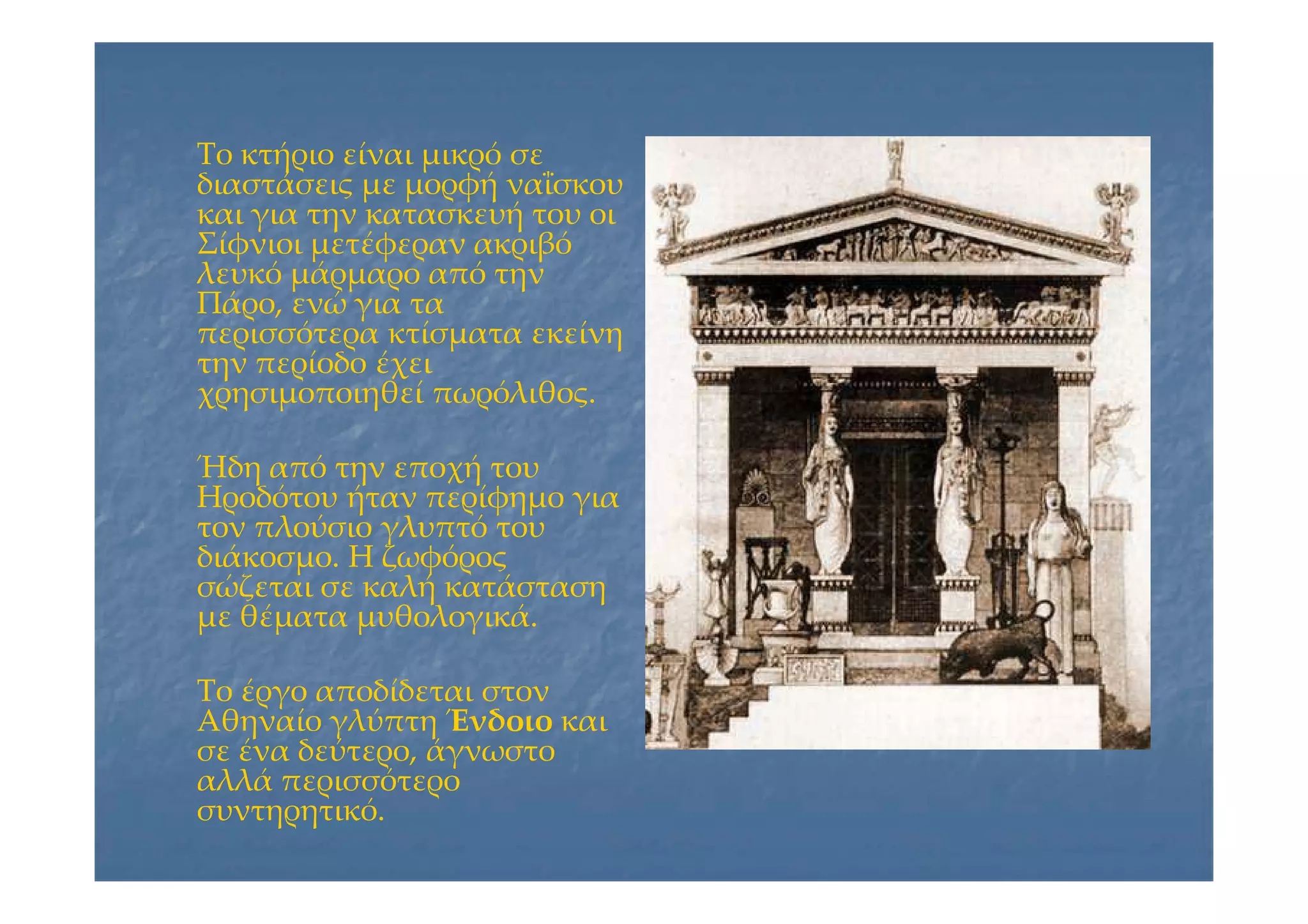 Το κτήριο είναι μικρό σεΤο κτήριο είναι μικρό σε
διαστάσεις με μορφή ναΐσκουδιαστάσεις με μορφή ναΐσκου
και για την κατασκευή του οικαι για την κατασκευή του οι
Σίφνιοι μετέφεραν ακριβόΣίφνιοι μετέφεραν ακριβό
λευκό μάρμαρο από τηνλευκό μάρμαρο από την
Πάρο, ενώ για ταΠάρο, ενώ για τα
περισσότερα κτίσματα εκείνηπερισσότερα κτίσματα εκείνη
την περίοδο έχειτην περίοδο έχει
χρησιμοποιηθεί πωρόλιθος.χρησιμοποιηθεί πωρόλιθος.
Ήδη από την εποχή τουΉδη από την εποχή του
Ηροδότου ήταν περίφημο γιαΗροδότου ήταν περίφημο για
τον πλούσιο γλυπτό τουτον πλούσιο γλυπτό του
διάκοσμο. Η ζωφόροςδιάκοσμο. Η ζωφόρος
σώζεται σε καλή κατάστασησώζεται σε καλή κατάσταση
με θέματα μυθολογικά.με θέματα μυθολογικά.
Το έργο αποδίδεται στονΤο έργο αποδίδεται στον
Αθηναίο γλύπτηΑθηναίο γλύπτη ΈνδοιοΈνδοιο καικαι
σε ένα δεύτερο, άγνωστοσε ένα δεύτερο, άγνωστο
αλλά περισσότεροαλλά περισσότερο
συντηρητικό.συντηρητικό.
 
