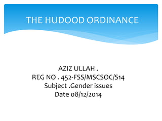 THE HUDOOD ORDINANCE 
AZIZ ULLAH . 
REG NO . 452-FSS/MSCSOC/S14 
Subject .Gender issues 
Date 08/12/2014 
 