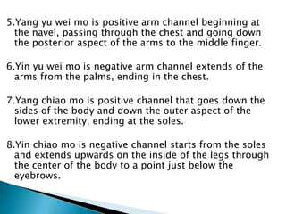 5.Yang yu wei mo is positive arm channel beginning at
  the navel, passing through the chest and going down
  the posterior aspect of the arms to the middle finger.

6.Yin yu wei mo is negative arm channel extends of the
  arms from the palms, ending in the chest.

7.Yang chiao mo is positive channel that goes down the
  sides of the body and down the outer aspect of the
  lower extremity, ending at the soles.

8.Yin chiao mo is negative channel starts from the soles
  and extends upwards on the inside of the legs through
  the center of the body to a point just below the
  eyebrows.
 