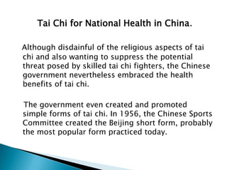 Tai Chi for National Health in China.

Although disdainful of the religious aspects of tai
chi and also wanting to suppress the potential
threat posed by skilled tai chi fighters, the Chinese
government nevertheless embraced the health
benefits of tai chi.

The government even created and promoted
simple forms of tai chi. In 1956, the Chinese Sports
Committee created the Beijing short form, probably
the most popular form practiced today.
 