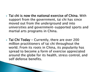    Tai chi is now the national exercise of China. With
    support from the government, tai chi has since
    moved out from the underground and into
    universities and government-supported sports and
    martial arts programs in China.

   Tai Chi Today - Currently, there are over 200
    million practitioners of tai chi throughout the
    world. From its roots in China, its popularity has
    spread to become a form of exercise appreciated
    around the globe for its health, stress control, and
    self defense benefits.
 