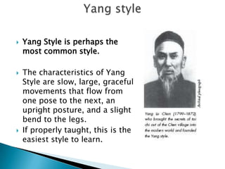   Yang Style is perhaps the
    most common style.

   The characteristics of Yang
    Style are slow, large, graceful
    movements that flow from
    one pose to the next, an
    upright posture, and a slight
    bend to the legs.
   If properly taught, this is the
    easiest style to learn.
 
