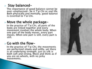     Stay balanced-
    The importance of good balance cannot be
    over-emphasised- be it T'ai Chi or real life.
    Both physically and mentally, good balance
    is essential to T'ai Chi.

   Move the whole package-
    In the practice of T'ai Chi, all parts of the
    body are linked together and every
    movement involves the whole body. When
    one part of the body moves, every part
    moves. When one part is still, every part is
    still.

   Go with the flow-
    In the practice of T'ai Chi, the movements
    are performed slowly and softly, yet there
    is an underlying strength; just as silk is
    both soft and strong. Move and think as if
    you are on wheels, with no jerky
    movements.
 