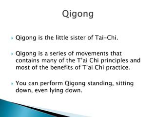    Qigong is the little sister of Tai-Chi.

   Qigong is a series of movements that
    contains many of the T’ai Chi principles and
    most of the benefits of T’ai Chi practice.

   You can perform Qigong standing, sitting
    down, even lying down.
 