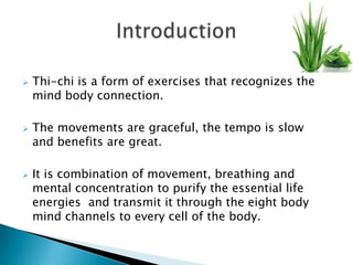   Thi-chi is a form of exercises that recognizes the
    mind body connection.

   The movements are graceful, the tempo is slow
    and benefits are great.

   It is combination of movement, breathing and
    mental concentration to purify the essential life
    energies and transmit it through the eight body
    mind channels to every cell of the body.
 