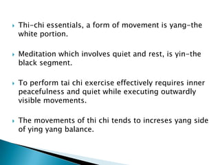    Thi-chi essentials, a form of movement is yang-the
    white portion.

   Meditation which involves quiet and rest, is yin-the
    black segment.

   To perform tai chi exercise effectively requires inner
    peacefulness and quiet while executing outwardly
    visible movements.

   The movements of thi chi tends to increses yang side
    of ying yang balance.
 