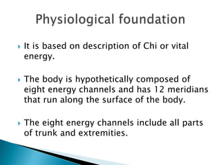    It is based on description of Chi or vital
    energy.

   The body is hypothetically composed of
    eight energy channels and has 12 meridians
    that run along the surface of the body.

   The eight energy channels include all parts
    of trunk and extremities.
 