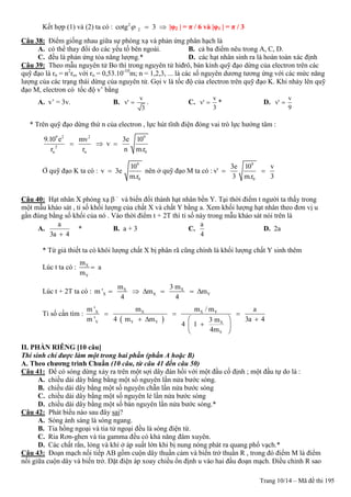 Trang 10/14 – Mã đề thi 195
Kết hợp (1) và (2) ta có : 2
2cotg 3   |φ2 | = π / 6 và |φ1 | = π / 3
Câu 38: Điểm giống nhau giữa sự phóng xạ và phản ứng phân hạch là
A. có thể thay đổi do các yếu tố bên ngoài. B. cả ba điểm nêu trong A, C, D.
C. đều là phản ứng tỏa năng lượng.* D. các hạt nhân sinh ra là hoàn toàn xác định
Câu 39: Theo mẫu nguyên tử Bo thì trong nguyên tử hiđrô, bán kính quỹ đạo dừng của electron trên các
quỹ đạo là rn = n2
ro, với ro = 0,53.10-10
m; n = 1,2,3, ... là các số nguyên dương tương ứng với các mức năng
lượng của các trạng thái dừng của nguyên tử. Gọi v là tốc độ của electron trên quỹ đạo K. Khi nhảy lên quỹ
đạo M, electron có tốc độ v’ bằng
A. v’ = 3v. B.
v
v'
3
 . C.
v
v'
3
 * D.
v
v'
9

* Trên quỹ đạo dừng thứ n của electron , lực hút tĩnh điện đóng vai trò lực hướng tâm :
9 2 2 9
2
n n 0
9.10 e mv 3e 10
v
r r n m.r
  
Ở quỹ đạo K ta có :
9
0
10
v 3e
m.r
 nên ở quỹ đạo M ta có :
9
0
3e 10 v
v'
3 m.r 3
 
Câu 40: Hạt nhân X phóng xạ  –
và biến đổi thành hạt nhân bền Y. Tại thời điểm t người ta thấy trong
một mẫu khảo sát , tỉ số khối lượng của chất X và chất Y bằng a. Xem khối lượng hạt nhân theo đơn vị u
gần đúng bằng số khối của nó . Vào thời điểm t + 2T thì tỉ số này trong mẫu khảo sát nói trên là
A.
a
3a 4
* B. a + 3 C.
a
4
D. 2a
* Từ giả thiết ta có khôi lượng chất X bị phân rã cũng chính là khối lượng chất Y sinh thêm
Lúc t ta có : X
Y
m
a
m

Lúc t + 2T ta có : X X
X X Y
m 3 m
m ' m m
4 4
     
Tỉ số cần tìm :
 
X X X Y
Y Y Y X
Y
m ' m m / m a
m ' 4 m m 3a 43 m
4 1
4m
  
   
 
 
II. PHẦN RIÊNG [10 câu]
Thí sinh chỉ được làm một trong hai phần (phần A hoặc B)
A. Theo chƣơng trình Chuẩn (10 câu, từ câu 41 đến câu 50)
Câu 41: Để có sóng dừng xảy ra trên một sợi dây đàn hồi với một đầu cố định ; một đầu tự do là :
A. chiều dài dây bằng bằng một số nguyên lần nửa bước sóng.
B. chiều dài dây bằng một số nguyên chẵn lần nửa bước sóng
C. chiều dài dây bằng một số nguyên lẻ lần nửa bước sóng
D. chiều dài dây bằng một số bán nguyên lần nửa bước sóng.*
Câu 42: Phát biểu nào sau đây sai?
A. Sóng ánh sáng là sóng ngang.
B. Tia hồng ngoại và tia tử ngoại đều là sóng điện từ.
C. Ria Rơn-ghen và tia gamma đều có khả năng đâm xuyên.
D. Các chất rắn, lỏng và khí ở áp suất lớn khi bị nung nóng phát ra quang phổ vạch.*
Câu 43: Đoạn mạch nối tiếp AB gồm cuộn dây thuần cảm và biến trở thuần R , trong đó điểm M là điểm
nối giữa cuộn dây và biến trở. Đặt điện áp xoay chiều ổn định u vào hai đầu đoạn mạch. Điều chỉnh R sao
 