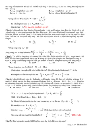 Trang 11/14 – Mã đề thi 195
cho công suất trên mạch đạt cực đại. Tìm kết luận đúng về pha của uAB và pha của cường độ dòng điện tức
thời i lúc này :
A. uAB sớm pha hơn i góc π/4.* B. uAM sớm pha hơn i góc π/4
C. uAB và i cùng pha D. uAB và uAM lệch pha nhau góc π/2
* Công suất của đoạn mạch :
2
2
2 2
L
R U
P R I
R Z
 

Từ bất đẳng thức Côsi ta có Pmax khi R = ZL.
Lúc này tgφ = 1 . Vậy uAB sớm pha hơn i góc π/4
Câu 44: Một mạch dao động lí tưởng Gồm cuộn cảm và hai tụ điện giống nhau. Ban đầu chỉ có một tụ nối
với cuộn dây và trong mạch đang có dao động điện tự do . Khi cường độ dòng điện trong mạch bằng 0 thì
hiệu điện thế trên tụ điện C1 bằng Uo. Khi cường độ dòng điện trong mạch đạt giá trị cực đại, người ta dùng
khóa K để làm cho hai tụ mắc song song . Xác định hiệu điện thế trên các tụ điện khi dòng trong mạch lại
bằng 0.
A. 0U
2
B. 0U
2 2
C. 0U
2
* D. 0U 2
* Ghép song song: Cb = 2C
Năng lượng của hệ được bảo toàn:
2 2 2
0 b 0 0 0
0
CU C U’ 2C U’ U
U’
2 2 2 2
   
Câu 45: Thí nghiệm sóng dừng trên một sợi dây có hai đầu cố định và chiều dài 36cm , người ta thấy có 6
điểm trên dây dao động với biên độ cực đại. Khoảng thời gian ngắn nhất giữa hai lần dây duỗi thẳng là
0,25s. Khoảng cách từ bụng sóng đến điểm gần nó nhất có biên độ bằng nửa biên độ của bụng sóng là
A. 4cm B. 2cm* C. 3cm D. 1cm
* Bước sóng được xác định bởi : l = 3 λ  λ = 12cm
Khoảng thời gian ngắn nhất giữa hai lần dây duỗi thẳng là nửa chu kì nên ta có : T = 0,5 s
Khoảng cách d cần tìm được tính bởi : b
b
A 2 d
A cos d
2 6
 

   = 2cm
Câu 46: Mắc nối tiếp một cuộn dây thuần cảm có độ tự cảm L thay đổi được với một điện trở thuần R và
tụ điện C rồi đặt vào hai đầu đoạn mạch một điện áp ổn định : u = U0cosωt . Khi L = L1 = 1/ π H thì cường
độ hiệu dụng chạy trong mạch có giá trị cực đại, lúc đó công suất tiêu thụ của mạch điện P = 100W. Khi L
= L2 = 2/ π H thì điện áp hiệu dụng giữa hai đầu cuộn cảm đạt giá trị cực đại bằng 200V. Giá trị của ω :
A. 100 π rad/s B. 75 π rad/s C. 150 π rad/s D. 200π rad/s.*
* Khi L = 1/ π H mạch cộng hưởng nên ta có : C L1Z Z và
2
U
P
R

Khi L = 2/ π H ta có : L2 L1 CZ 2 Z 2 Z  (a)
Do điện áp hiệu dụng giữa hai đầu cuộn cảm đạt giá trị cực đại nên :
2
L2 C
C
R
Z Z
Z
  (b)
Từ (a) và (b) ta có : C L1R Z Z 
Lúc này :
2 2
C
Lmax
U R Z
U U 2
R

  ( hoặc dựa vào tam giác vuông cân )
Vậy công suất của mạch lúc ban đầu là :
2 22
Lmax Lmax
L1 1
U UU
P
R 2 Z 2 L P
    = 200 π rad/s
Câu 47: Hiện tượng nào sau đây là không liên quan đến tính chất sóng ánh sáng?
 